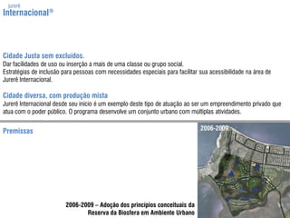 jurerêInternacional®Cidade Justa sem excluídos.Dar facilidades de uso ouinserção a mais de umaclasseou grupo social.Estratégias de inclusão para pessoas com necessidadesespeciais para facilitar suaacessibilidadena área de Jurerê Internacional.Cidade diversa, com produção mistaJurerê Internacional desde seuinício é umexemplodeste tipo de atuaçãoao ser umempreendimento privado que atua com o poder público. O programa desenvolveum conjunto urbano com múltiplasatividades.2006-2009Premissas2006-2009 – Adoção dos princípios conceituais daReserva da Biosfera em Ambiente Urbano