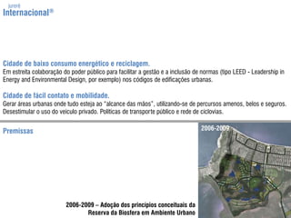 jurerêInternacional®Cidade de baixo consumo energético e reciclagem.Emestreitacolaboração do poder público para facilitar a gestão e a inclusão de normas (tipo LEED - Leadership in Energy and EnvironmentalDesign, por exemplo) nos códigos de edificações urbanas.Cidade de fácil contato e mobilidade.Gerar áreas urbanas ondetudoestejaao “alcance das mãos”, utilizando-se de percursos amenos, belos e seguros. Desestimular o uso do veículo privado. Políticas de transporte público e rede de ciclovias.2006-2009Premissas2006-2009 – Adoção dos princípios conceituais daReserva da Biosfera em Ambiente Urbano