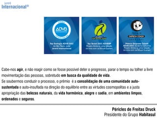 jurerêInternacional®Cabe-nos agir, e não reagir como se fosse possível deter o progresso, parar o tempo ou tolher a livre movimentação das pessoas, sobretudo em busca da qualidade de vida.Se soubermos conduzir o processo, o prêmio  é a consolidação de uma comunidade auto-sustentada e auto-insuflada na direção do equilíbrio entre as virtudes cosmopolitas e a justa apropriação das belezas naturais, da vida harmônica, alegre e sadia, em ambientes limpos, ordenados e seguros.Péricles de Freitas DruckPresidente do Grupo Habitasul