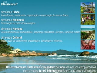 jurerêInternacional®dimensãoFísicaInfraestrutura, saneamento, organização e conservação de áreas e fluxos.dimensãoAmbientalPreservação do patrimônioecológico.dimensãoHumanaDesenvolvimento de comunidades, segurança, facilidades, serviços, comércio e lazer.dimensãoCulturalPreservação do patatrimônioarqueológico, sociológico e histórico.DesenvolvimentoSustentável e Qualidade de Vidasãonossoscompromissos com a marcaJurerêInternacional®, emsuasquatrodimensões