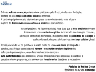grupo habitasulEntre os valores e crenças professados e praticados pelo Grupo, desde a sua fundação,destaca-se o da responsabilidade social da empresa.A partir do próprio conceito básico da empresa como o instrumento mais eficaz elegítimo do desenvolvimento econômico e social das comunidades.Aos empresários, vai ficando cada vez mais claro que o meio ambiente deve sertratado como um assunto de negócio e incorporado às estratégias correntes,ao modelo econômico de mercado, mobilizando toda a capacidade de inovação eacelerando resultados para alinharem-se ao esforço coletivo global.Temos procurado ser os guardiões, a nosso custo, de um ecossistema privilegiado esensível, para fruição adequada pelo homem – destinatário maior e legítimo dosesforços de preservação –, o que fazemos buscando sempre aauto-sustentabilidade dos processos, única e efetiva maneira de assegurar o equilíbrio, a perpetuidade dos programas, das ações e dos investimentos desejáveis e necessários.Péricles de Freitas DruckPresidente do Grupo Habitasul