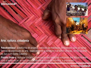 jurerêInternacional®Arte, cultura, cidadaniaPalcohabitasul: plataforma de projetos culturais da Habitasul. Direcionado para as várias formas de expressão da arte, especialmente a literatura e as artes cênicas, no Rio Grande do Sul e em Santa Catarina.Projeto Embo-y: inclusão social e preservação das tradições indígenas dos Mbyá-Guarani, com a revigoração de sua principal atividade sócio-econômica, o artesanato.dimensãoCultural