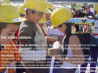 jurerêInternacional®Arte, cultura, cidadaniaPequenos Contadores de Histórias: crianças de 7 a 10 anos das escolas públicas da Praia do Forte, comunidade inserida no patrimônio histórico da Fortaleza São José da Ponta Grossa, resgatam sua identidade sócio-cultural.Obra Aberta: a construção da aprendizagem – os novos empreendimentos de Jurerê Internacional® são a sala de aula para a aplicabilidade prática dos conteúdos curriculares. Assuntos como sustentabilidade, ecologia e empreendedorismo são propostos como temas transversais aos alunos e escolas da rede pública e privada.dimensãoCultural