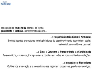 grupo habitasulTodos nós na HABITASUL somos, de formapersistente e contínua, comprometidos com......a Responsabilidade Social e AmbientalSomos agentes promotores e multiplicadores do desenvolvimento econômico, social, ambiental, comunitário e pessoal....a Ética, a Coragem, a Transparência e a CordialidadeSomos éticos, corajosos, transparentes e cordiais em todas as nossas atitudes e relações....a Inovação e o PioneirismoCultivamos a inovação e o pioneirismo nos negócios, processos, produtos e serviços.
