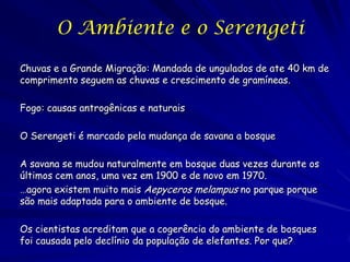 O Ambiente e o Serengeti

Chuvas e a Grande Migração: Mandada de ungulados de ate 40 km de
comprimento seguem as chuvas e crescimento de gramíneas.

Fogo: causas antrogênicas e naturais

O Serengeti é marcado pela mudança de savana a bosque

A savana se mudou naturalmente em bosque duas vezes durante os
últimos cem anos, uma vez em 1900 e de novo em 1970.
…agora existem muito mais Aepyceros melampus no parque porque
são mais adaptada para o ambiente de bosque.

Os cientistas acreditam que a cogerência do ambiente de bosques
foi causada pelo declínio da população de elefantes. Por que?
 