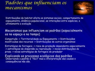 Padrões que influenciam os
mecanismos

Distribuições de habitat afeita os sistemas sociais, comportamento de
espaçamento, dinâmica populacional, as interações entre espécies, e
ultimamente a evolução


Mecanismos que influenciam os padrões (espacialmente
os no espaço e no tempo)
Competição -> Territorialidade ou Espaçamento -> Distribuições
modificadas dos recursos -> Distribuições de outros organismos
Estratégias de forrageio -> risco de predação dependente espacialmente
-> estratégias de dispersão ou reprodução -> novas distribuições da
presa -> novas estratégias de forrageio do predador
Explicando os processos ecológicos dos padrões
Observando o padrão é “fácil” mas a interpretação das causas e
consequências não são.
 