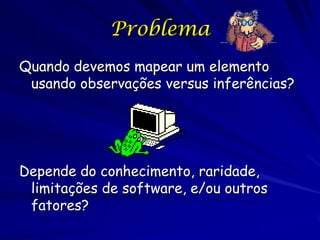 Problema
Quando devemos mapear um elemento
 usando observações versus inferências?




Depende do conhecimento, raridade,
 limitações de software, e/ou outros
 fatores?
 