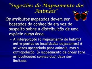 “Sugestões do Mapeamento dos
            Animais”
Os atributos mapeados devem ser
 baseados do conhecido em vez do
 suspeito sobre a distribuição de uma
 espécie numa área.
  – A interpolação (o mapeamento do habitat
    entre pontos ou localidades adjacentes) é
    as vezes apropriada para animais, mas a
    extrapolação (o mapeamento de áreas fora
    as localidades conhecidas) deve ser
    limitada.
 