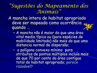 “Sugestões do Mapeamento dos
           Animais”
A mancha intera de habitat apropriado
 deve ser mapeada como ocorrência
 quando …
  – A mancha não é maior do que uma área
    vital media típica ou (para espécies de
    mobilidade limitada) não mais do que uma
    distancia normal de dispersão;
  – o polígono convexo mínimo para
    atributos de pontos múltiplos incluía mais
    de que 70 por cento da área contígua
    total do habitat apropriado; parece
    razoável?
 