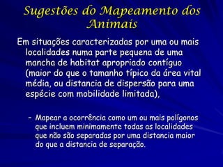 Sugestões do Mapeamento dos
            Animais
Em situações caracterizadas por uma ou mais
 localidades numa parte pequena de uma
 mancha de habitat apropriado contíguo
 (maior do que o tamanho típico da área vital
 média, ou distancia de dispersão para uma
 espécie com mobilidade limitada),

  – Mapear a ocorrência como um ou mais polígonos
    que incluem minimamente todas as localidades
    que não são separadas por uma distancia maior
    do que a distancia de separação.
 