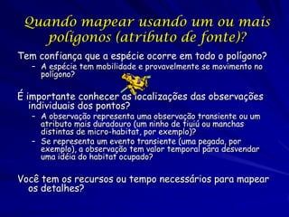 Quando mapear usando um ou mais
    polígonos (atributo de fonte)?
Tem confiança que a espécie ocorre em todo o polígono?
   – A espécie tem mobilidade e provavelmente se movimento no
     polígono?

É importante conhecer as localizações das observações
   individuais dos pontos?
   – A observação representa uma observação transiente ou um
     atributo mais duradouro (um ninho de tiuiú ou manchas
     distintas de micro-habitat, por exemplo)?
   – Se representa um evento transiente (uma pegada, por
     exemplo), a observação tem valor temporal para desvendar
     uma idéia do habitat ocupado?

Você tem os recursos ou tempo necessários para mapear
  os detalhes?
 