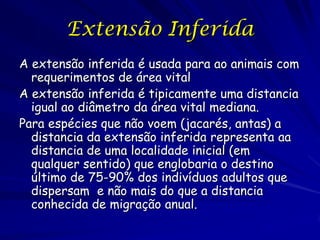 Extensão Inferida
A extensão inferida é usada para ao animais com
  requerimentos de área vital
A extensão inferida é tipicamente uma distancia
  igual ao diâmetro da área vital mediana.
Para espécies que não voem (jacarés, antas) a
  distancia da extensão inferida representa aa
  distancia de uma localidade inicial (em
  qualquer sentido) que englobaria o destino
  último de 75-90% dos indivíduos adultos que
  dispersam e não mais do que a distancia
  conhecida de migração anual.
 
