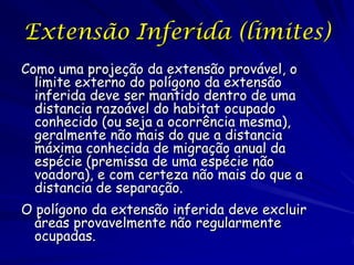 Extensão Inferida (limites)
Como uma projeção da extensão provável, o
  limite externo do polígono da extensão
  inferida deve ser mantido dentro de uma
  distancia razoável do habitat ocupado
  conhecido (ou seja a ocorrência mesma),
  geralmente não mais do que a distancia
  máxima conhecida de migração anual da
  espécie (premissa de uma espécie não
  voadora), e com certeza não mais do que a
  distancia de separação.
O polígono da extensão inferida deve excluir
  áreas provavelmente não regularmente
  ocupadas.
 