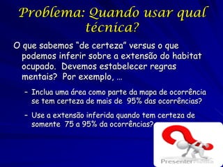 Problema: Quando usar qual
          técnica?
O que sabemos “de certeza” versus o que
  podemos inferir sobre a extensão do habitat
  ocupado. Devemos estabelecer regras
  mentais? Por exemplo, …
  – Inclua uma área como parte da mapa de ocorrência
    se tem certeza de mais de 95% das ocorrências?
  – Use a extensão inferida quando tem certeza de
    somente 75 a 95% da ocorrências?
 