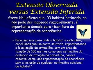 Extensão Observada
versus Extensão Inferida
Steve Hall afirma que: “O habitat estimado, se
  não pode ser mapeado razoavelmente, é
  importante demais para ficar fora da
  representação de ocorrências.

  – Para uma mariposa onde o habitat e extensivo,
    concluímos que um ponto solitário, representando
    a localização da armadilha, com um área de
    tampão de 100 metros como uma estimativa da
    distancia de atração da armadilha, parece
    razoável como uma representação da ocorrência
    sem a inclusão de qualquer estimativa adicional
    de habitat.”
 