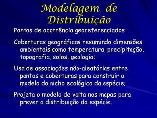 Modelagem de
          Distribuição
Pontos de ocorrência georeferenciados
Coberturas geográficas resumindo dimensões
  ambientais como temperatura, precipitação,
  topografia, solos, geologia;
Usa de associações não-aleatórias entre
 pontos e coberturas para construir o
 modelo do nicho ecológico da espécie;
Projeta o modelo de volta nos mapas para
  prever a distribuição da espécie.
 