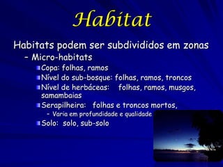 Habitat
Habitats podem ser subdivididos em zonas
  – Micro-habitats
     Copa: folhas, ramos
     Nível do sub-bosque: folhas, ramos, troncos
     Nível de herbáceas: folhas, ramos, musgos,
     samambaias
     Serapilheira: folhas e troncos mortos,
       – Varia em profundidade e qualidade
     Solo: solo, sub-solo
 