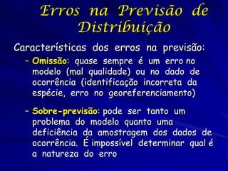 Erros na Previsão de
          Distribuição
Características dos erros na previsão:
  – Omissão: quase sempre é um erro no
    modelo (mal qualidade) ou no dado de
    ocorrência (identificação incorreta da
    espécie, erro no georeferenciamento)

  – Sobre-previsão: pode ser tanto um
    problema do modelo quanto uma
    deficiência da amostragem dos dados de
    ocorrência. É impossível determinar qual é
    a natureza do erro
 