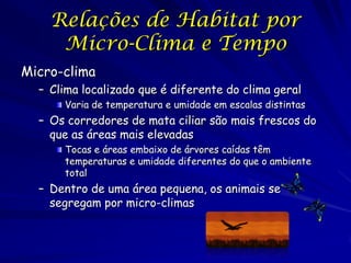Relações de Habitat por
     Micro-Clima e Tempo
Micro-clima
  – Clima localizado que é diferente do clima geral
      Varia de temperatura e umidade em escalas distintas
  – Os corredores de mata ciliar são mais frescos do
    que as áreas mais elevadas
      Tocas e áreas embaixo de árvores caídas têm
      temperaturas e umidade diferentes do que o ambiente
      total
  – Dentro de uma área pequena, os animais se
    segregam por micro-climas
 