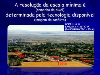 A resolução da escala mínima é
            (tamanho do pixel)
determinada pela tecnologia disponível
            (imagem de satélite)
                                 SPOT = 10 m
                                 LANDSAT = 25-30 M
                                 (PANCHROMATIC = 15 M)




     30m
                                             10m
                          100m
 