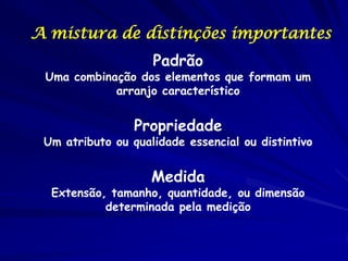 A mistura de distinções importantes
                    Padrão
 Uma combinação dos elementos que formam um
            arranjo característico


                 Propriedade
 Um atributo ou qualidade essencial ou distintivo


                    Medida
  Extensão, tamanho, quantidade, ou dimensão
           determinada pela medição
 