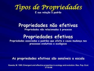 Tipos de Propriedades
                              E sua relação à padrão




           Propriedades não efetivas
                  Propriedades não relacionadas à processo


                 Propriedades efetivas
 Propriedades associadas a padrões que afeita e causa mudança nos
                  processos evolutivos e ecológicos




    As propriedades efetivas são sensíveis a escala

Kawata, M. 1995. Emergent and effective properties in ecology and evolution. Res. Pop. Ecol.
                                         37:93-96
 
