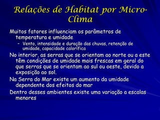 Relações de Habitat por Micro-
             Clima
Muitos fatores influenciam os parâmetros de
 temperatura e umidade
   – Vento, intensidade e duração das chuvas, retenção de
     umidade, capacidade calorífica
No interior, as serras que se orientam ao norte ou a este
  têm condições de umidade mais frescas em geral do
  que serras que se orientam ao sul ou oeste, devido a
  exposição ao sol.
Na Serra do Mar existe um aumento da umidade
  dependente dos efeitos do mar
Dentro desses ambientes existe uma variação a escalas
  menores
 