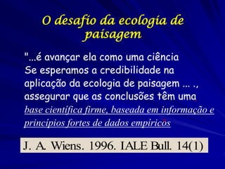 O desafio da ecologia de
           paisagem
"...é avançar ela como uma ciência
Se esperamos a credibilidade na
aplicação da ecologia de paisagem ... .,
assegurar que as conclusões têm uma
base científica firme, baseada em informação e
princípios fortes de dados empíricos
                                  ."

J. A. Wiens. 1996. IALE Bull. 14(1)
 