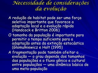Necessidade de considerações
          da evolução
A redução de habitat pode ser uma força
  seletiva importante que favorece a
  adaptação local e a evolução rápida
  (Handcock e Britton 2006)
O tamanho da população é importante para
  permitir o tempo suficiente para a
  adaptação antes da extinção estocástica
  (Glomulkiewicz e Holt (1995)
A fragmentação pode também afeitar a
  evolução — o grau depende dos tamanhos
  das populações e o fluxo gênico e cultural
  entre populações — uma dinâmica básica de
  uma meta-população
 