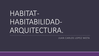 HABITAT-
HABITABILIDAD-
ARQUITECTURA.
JUAN CARLOS LOPEZ MOTA
 