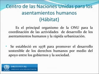 Centro de las Naciones Unidas para los asentamientos humanos (Hábitat) Es el principal organismo de la ONU para la coordinación de las actividades de desarrollo de los asentamientos humanos y la rápida urbanización. Se estableció en 1978 para promover el desarrollo sostenible de los derechos humanos por medio del apoyo entre los gobiernos y la sociedad.