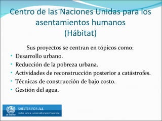 Centro de las Naciones Unidas para los asentamientos humanos (Hábitat) Sus proyectos se centran en tópicos como: Desarrollo urbano. Reducción de la pobreza urbana. Actividades de reconstrucción posterior a catástrofes. Técnicas de construcción de bajo costo. Gestión del agua.