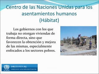 Centro de las Naciones Unidas para los asentamientos humanos (Hábitat) Los gobiernos con los que trabaja no otorgan viviendas de forma directa, sino que favorecen la obtención y mejora de las mismas, especialmente enfocados a los sectores pobres.