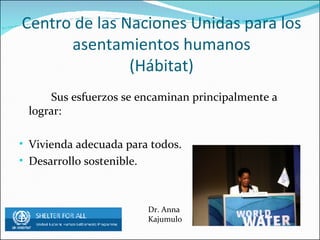 Centro de las Naciones Unidas para los asentamientos humanos (Hábitat) Sus esfuerzos se encaminan principalmente a lograr: Vivienda adecuada para todos. Desarrollo sostenible. Dr. Anna Kajumulo