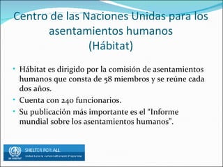 Centro de las Naciones Unidas para los asentamientos humanos (Hábitat) Hábitat es dirigido por la comisión de asentamientos humanos que consta de 58 miembros y se reúne cada dos años. Cuenta con 240 funcionarios. Su publicación más importante es el “Informe mundial sobre los asentamientos humanos”.