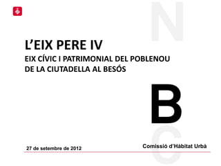 L’EIX PERE IV
EIX CÍVIC I PATRIMONIAL DEL POBLENOU
DE LA CIUTADELLA AL BESÓS




27 de setembre de 2012       Comissió d’Hàbitat Urbà
                                                       1
 
