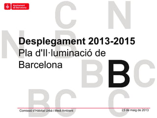 Hàbitat Urbà
Desplegament 2013-2015
Pla d'Il·luminació de
Barcelona
Comissió d’Hàbitat Urbà i Medi Ambient 23 de maig de 2013
 