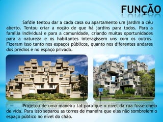 FUNÇÃO
Projetou de uma maneira tal para que o nível da rua fosse cheio
de vida. Para isso separou as torres de maneira que elas não sombreiem o
espaço público no nível do chão.
Safdie tentou dar a cada casa ou apartamento um jardim a céu
aberto. Tentou criar a noção de que há jardins para todos. Para a
família individual e para a comunidade, criando muitas oportunidades
para a natureza e os habitantes interagissem uns com os outros.
Fizeram isso tanto nos espaços públicos, quanto nos diferentes andares
dos prédios e no espaço privado.
 
