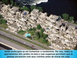 Safdie preocupou-se em humanizar o condomínio. Por isso, todos os
apartamentos têm jardins no teto e ruas suspensas permitem que as
pessoas encontrem com seus vizinhos antes de entrar em casa.
 