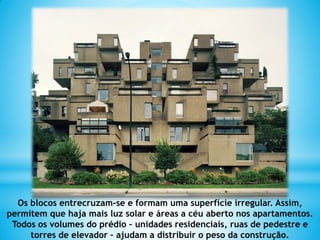 Os blocos entrecruzam-se e formam uma superfície irregular. Assim,
permitem que haja mais luz solar e áreas a céu aberto nos apartamentos.
Todos os volumes do prédio – unidades residenciais, ruas de pedestre e
torres de elevador – ajudam a distribuir o peso da construção.
 