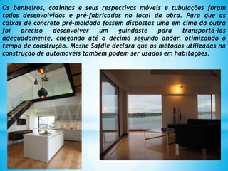 Os banheiros, cozinhas e seus respectivos móveis e tubulações foram
todos desenvolvidos e pré-fabricados no local da obra. Para que as
caixas de concreto pré-moldado fossem dispostas uma em cima da outra
foi preciso desenvolver um guindaste para transportá-las
adequadamente, chegando até o décimo segundo andar, otimizando o
tempo de construção. Moshe Safdie declara que os métodos utilizadas na
construção de automovéis também podem ser usados em habitações.
 
