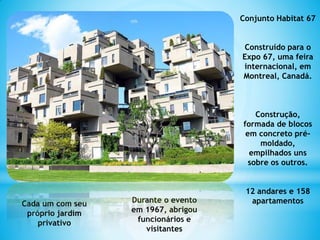 Conjunto Habitat 67
Construído para o
Expo 67, uma feira
internacional, em
Montreal, Canadá.
Construção,
formada de blocos
em concreto pré-
moldado,
empilhados uns
sobre os outros.
12 andares e 158
apartamentosCada um com seu
próprio jardim
privativo
Durante o evento
em 1967, abrigou
funcionários e
visitantes
 