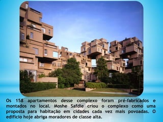 Os 158 apartamentos desse complexo foram pré-fabricados e
montados no local. Moshe Safdie criou o complexo como uma
proposta para habitação em cidades cada vez mais povoadas. O
edifício hoje abriga moradores de classe alta.
 