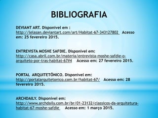 BIBLIOGRAFIA
DEVIANT ART. Disponível em :
http://lelasan.deviantart.com/art/Habitat-67-343127802 Acesso
em: 25 fevereiro 2015.
ENTREVISTA MOSHE SAFDIE. Disponível em:
http://casa.abril.com.br/materia/entrevista-moshe-safdie-o-
arquiteto-por-tras-habitat-67#4 Acesso em: 27 fevereiro 2015.
PORTAL ARQUITETÔNICO. Disponível em:
http://portalarquitetonico.com.br/habitat-67/ Acesso em: 28
fevereiro 2015.
ARCHDAILY. Disponível em:
http://www.archdaily.com.br/br/01-23132/classicos-da-arquitetura-
habitat-67-moshe-safdie Acesso em: 1 março 2015.
 