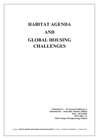 1 | Page I HABITAT AGENDA AND GLOBAL HOUSING CHALLENGES I PL6103 – HOUSING ASSIGNMENT 1 I TKMCE-2020
HABITAT AGENDA
AND
GLOBAL HOUSING
CHALLENGES
Submitted To - Dr Suman Panjikaran A
Submitted By - Josin Baby Mathew (20024)
Date - 10/12/2020
MUP 2020 - 21
TKM College Of Engineering, Kollam
 
