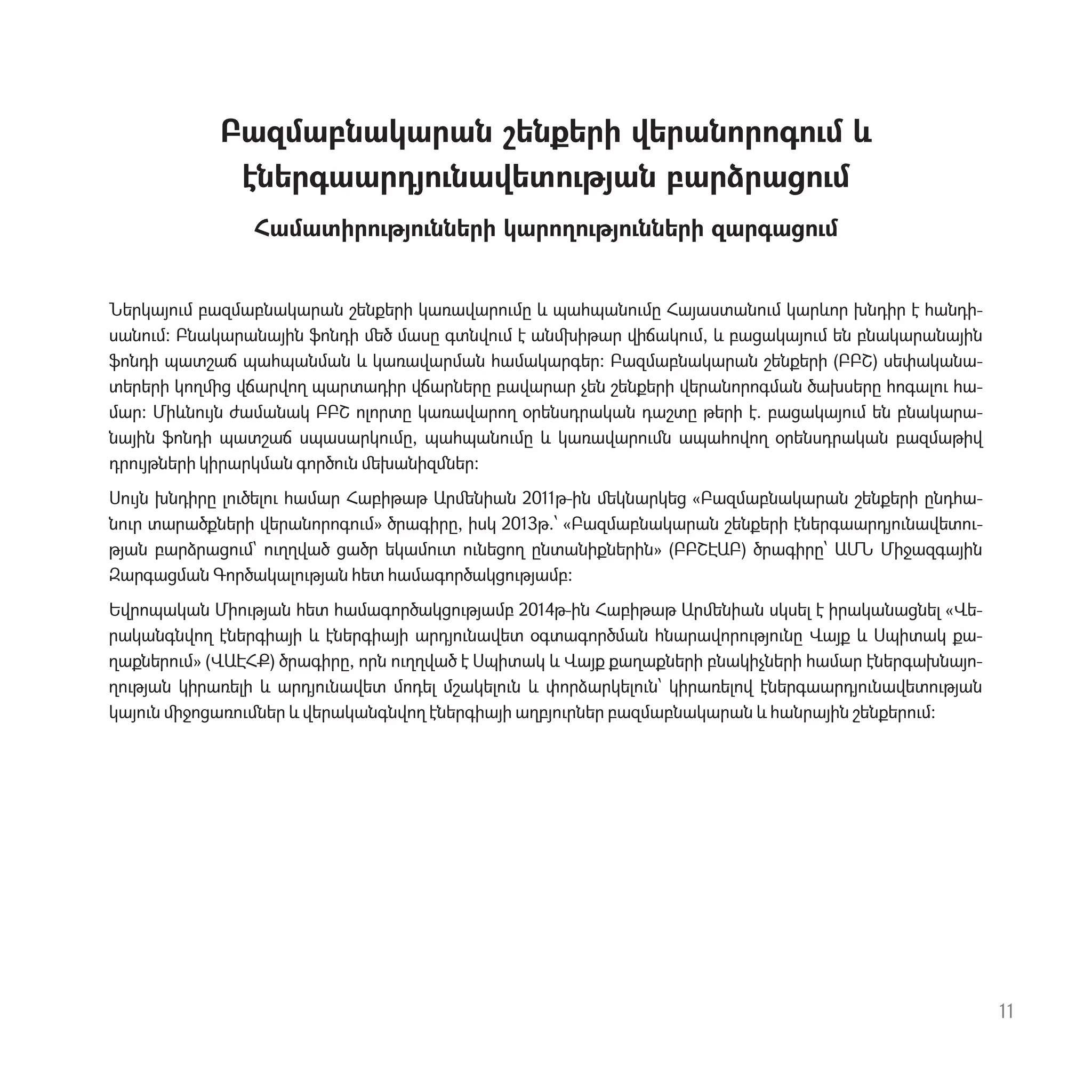 Բազմաբնակարան շենքերի վերանորոգ‫ٳ‬մ և
էներգաարդյ‫ٳ‬նավետ‫ٳ‬թյան բարձրաց‫ٳ‬մ
Համատիր‫ٳ‬թյ‫ٳ‬նների կարող‫ٳ‬թյ‫ٳ‬նների զարգաց‫ٳ‬մ
Ներկայ‫ٳ‬մ բազմաբնակարան շենքերի կառավար‫ٳ‬մը և պահպան‫ٳ‬մը Հայաստան‫ٳ‬մ կարևոր խնդիր է հանդի-
սան‫ٳ‬մ: Բնակարանային ֆոնդի ﬔծ մասը գտնվ‫ٳ‬մ է անﬗիթար վիճակ‫ٳ‬մ, և բացակայ‫ٳ‬մ են բնակարանային
ֆոնդի պատշաճ պահպանման և կառավարման համակարգեր: Բազմաբնակարան շենքերի (ԲԲՇ) սեփականա-
տերերի կողﬕց վճարվող պարտադիր վճարները բավարար չեն շենքերի վերանորոգման ծախսերը հոգալ‫ٳ‬ հա-
մար: Միևն‫ٳ‬յն ժամանակ ԲԲՇ ոլորտը կառավարող օրենսդրական դաշտը թերի է. բացակայ‫ٳ‬մ են բնակարա-
նային ֆոնդի պատշաճ սպասարկ‫ٳ‬մը, պահպան‫ٳ‬մը և կառավար‫ٳ‬ﬓ ապահովող օրենսդրական բազմաթիվ
դր‫ٳ‬յթների կիրարկման գործ‫ٳ‬ն ﬔխանիզﬓեր:
Ս‫ٳ‬յն խնդիրը լ‫ٳ‬ծել‫ٳ‬ համար Հաբիթաթ Արﬔնիան 2011թ-ին ﬔկնարկեց «Բազմաբնակարան շենքերի ընդհա-
ն‫ٳ‬ր տարածքների վերանորոգ‫ٳ‬մ» ծրագիրը, իսկ 2013թ.՝ «Բազմաբնակարան շենքերի էներգաարդյ‫ٳ‬նավետ‫-ٳ‬
թյան բարձրաց‫ٳ‬մ` ‫ٳ‬ղղված ցածր եկամ‫ٳ‬տ ‫ٳ‬նեցող ընտանիքներին» (ԲԲՇԷԱԲ) ծրագիրը՝ ԱՄՆ Միջազգային
Զարգացման Գործակալ‫ٳ‬թյան հետ համագործակց‫ٳ‬թյամբ:
Եվրոպական Մի‫ٳ‬թյան հետ համագործակց‫ٳ‬թյամբ 2014թ-ին Հաբիթաթ Արﬔնիան սկսել է իրականացնել «Վե-
րականգնվող էներգիայի և էներգիայի արդյ‫ٳ‬նավետ օգտագործման հնարավոր‫ٳ‬թյ‫ٳ‬նը Վայք և Սպիտակ քա-
ղաքներ‫ٳ‬մ» (ՎԱԷՀՔ) ծրագիրը, որն ‫ٳ‬ղղված է Սպիտակ և Վայք քաղաքների բնակիչների համար էներգախնայո-
ղ‫ٳ‬թյան կիրառելի և արդյ‫ٳ‬նավետ մոդել մշակել‫ٳ‬ն և փորձարկել‫ٳ‬ն՝ կիրառելով էներգաարդյ‫ٳ‬նավետ‫ٳ‬թյան
կայ‫ٳ‬ն ﬕջոցառ‫ٳ‬ﬓեր և վերականգնվող էներգիայի աղբյ‫ٳ‬րներ բազմաբնակարան և հանրային շենքեր‫ٳ‬մ:
11
 