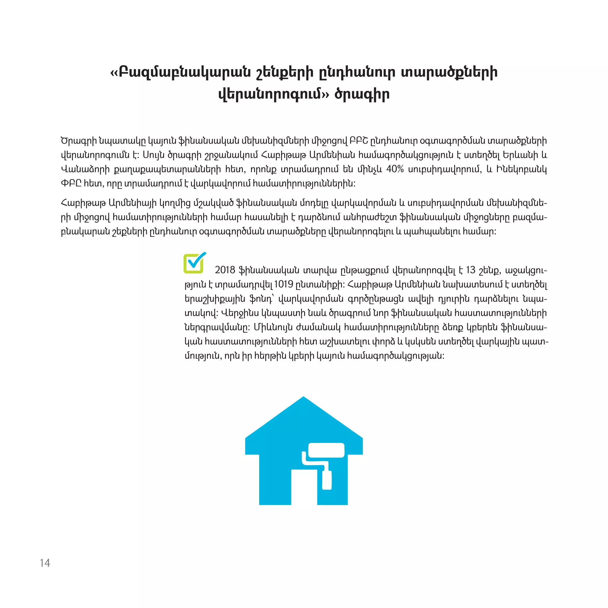 «Բազմաբնակարան շենքերի ընդհան‫ٳ‬ր տարածքների
վերանորոգ‫ٳ‬մ» ծրագիր
Ծրագրի նպատակը կայ‫ٳ‬ն ֆինանսական ﬔխանիզﬓերի ﬕջոցով ԲԲՇ ընդհան‫ٳ‬ր օգտագործման տարածքների
վերանորոգ‫ٳ‬ﬓ է: Ս‫ٳ‬յն ծրագրի շրջանակ‫ٳ‬մ Հաբիթաթ Արﬔնիան համագործակց‫ٳ‬թյ‫ٳ‬ն է ստեղծել Երևանի և
Վանաձորի քաղաքապետարանների հետ, որոնք տրամադր‫ٳ‬մ են ﬕնչև 40% ս‫ٳ‬բսիդավոր‫ٳ‬մ, և Ինեկոբանկ
ՓԲԸ հետ, որը տրամադր‫ٳ‬մ է վարկավոր‫ٳ‬մ համատիր‫ٳ‬թյ‫ٳ‬ններին:
Հաբիթաթ Արﬔնիայի կողﬕց մշակված ֆինանսական մոդելը վարկավորման և ս‫ٳ‬բսիդավորման ﬔխանիզﬓե-
րի ﬕջոցով համատիր‫ٳ‬թյ‫ٳ‬նների համար հասանելի է դարձն‫ٳ‬մ անհրաժեշտ ֆինանսական ﬕջոցները բազմա-
բնակարան շեքների ընդհան‫ٳ‬ր օգտագործման տարածքները վերանորոգել‫ٳ‬ և պահպանել‫ٳ‬ համար:
2018 ֆինանսական տարվա ընթացք‫ٳ‬մ վերանորոգվել է 13 շենք, աջակց‫-ٳ‬
թյ‫ٳ‬ն է տրամադրվել 1019 ընտանիքի: Հաբիթաթ Արﬔնիան նախատես‫ٳ‬մ է ստեղծել
երաշխիքային ֆոնդ՝ վարկավորման գործընթացն ավելի դյ‫ٳ‬րին դարձնել‫ٳ‬ նպա-
տակով: Վերջինս կնպաստի նաև ծրագր‫ٳ‬մ նոր ֆինանսական հաստատ‫ٳ‬թյ‫ٳ‬նների
ներգրավմանը: Միևն‫ٳ‬յն ժամանակ համատիր‫ٳ‬թյ‫ٳ‬նները ձեռք կբերեն ֆինանսա-
կան հաստատ‫ٳ‬թյ‫ٳ‬նների հետ աշխատել‫ٳ‬ փորձ և կսկսեն ստեղծել վարկային պատ-
մ‫ٳ‬թյ‫ٳ‬ն, որն իր հերթին կբերի կայ‫ٳ‬ն համագործակց‫ٳ‬թյան:
14
 