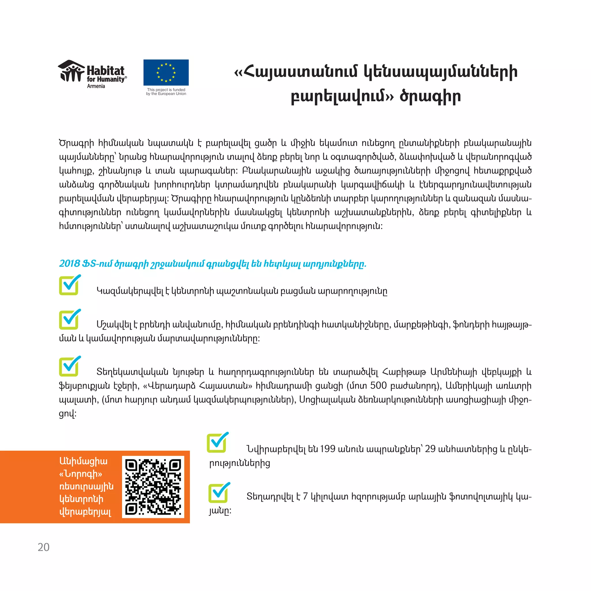 20
«Հայաստան‫ٳ‬մ կենսապայմանների
բարելավ‫ٳ‬մ» ծրագիր
Ծրագրի հիﬓական նպատակն է բարելավել ցածր և ﬕջին եկամ‫ٳ‬տ ‫ٳ‬նեցող ընտանիքների բնակարանային
պայմանները՝ նրանց հնարավոր‫ٳ‬թյ‫ٳ‬ն տալով ձեռք բերել նոր և օգտագործված, ձևափոխված և վերանորոգված
կահ‫ٳ‬յք, շինանյ‫ٳ‬թ և տան պարագաներ: Բնակարանային աջակից ծառայ‫ٳ‬թյ‫ٳ‬նների ﬕջոցով հետաքրքված
անձանց գործնական խորհ‫ٳ‬րդներ կտրամադրվեն բնակարանի կարգավիճակի և էներգարդյ‫ٳ‬նավետ‫ٳ‬թյան
բարելավման վերաբերյալ: Ծրագիրը հնարավոր‫ٳ‬թյ‫ٳ‬ն կընձեռնի տարբեր կարող‫ٳ‬թյ‫ٳ‬ններ և զանազան մասնա-
գիտ‫ٳ‬թյ‫ٳ‬ններ ‫ٳ‬նեցող կամավորներին մասնակցել կենտրոնի աշխատանքներին, ձեռք բերել գիտելիքներ և
հմտ‫ٳ‬թյ‫ٳ‬ններ՝ ստանալով աշխատաշ‫ٳ‬կա մ‫ٳ‬տք գործել‫ٳ‬ հնարավոր‫ٳ‬թյ‫ٳ‬ն։
2018 ՖՏ-‫ٳ‬մ ծրագրի շրջանակ‫ٳ‬մ գրանցվել են հետևյալ արդյ‫ٳ‬նքները.
Կազմակերպվել է կենտրոնի պաշտոնական բացման արարող‫ٳ‬թյ‫ٳ‬նը
Մշակվել է բրենդի անվան‫ٳ‬մը, հիﬓական բրենդինգի հատկանիշները, մարքեթինգի, ֆոնդերի հայթայթ-
ման և կամավոր‫ٳ‬թյան մարտավար‫ٳ‬թյ‫ٳ‬նները:
Տեղեկատվական նյ‫ٳ‬թեր և հաղորդագր‫ٳ‬թյ‫ٳ‬ններ են տարածվել Հաբիթաթ Արﬔնիայի վեբկայքի և
ֆեյսբ‫ٳ‬քյան էջերի, «Վերադարձ Հայաստան» հիﬓադրաﬕ ցանցի (մոտ 500 բաժանորդ), Աﬔրիկայի առևտրի
պալատի, (մոտ հարյ‫ٳ‬ր անդամ կազմակերպ‫ٳ‬թյ‫ٳ‬ններ), Սոցիալական ձեռնարկ‫ٳ‬թ‫ٳ‬նների ասոցիացիայի ﬕջո-
ցով:
Նվիրաբերվել են 199 ան‫ٳ‬ն ապրանքներ՝ 29 անհատներից և ընկե-
ր‫ٳ‬թյ‫ٳ‬ններից
Տեղադրվել է 7 կիլովատ հզոր‫ٳ‬թյամբ արևային ֆոտովոլտայիկ կա-
յանը։
This project is funded
by the European Union
Անիմացիա
«Նորոգի»
ռես‫ٳ‬րսային
կենտրոնի
վերաբերյալ
 