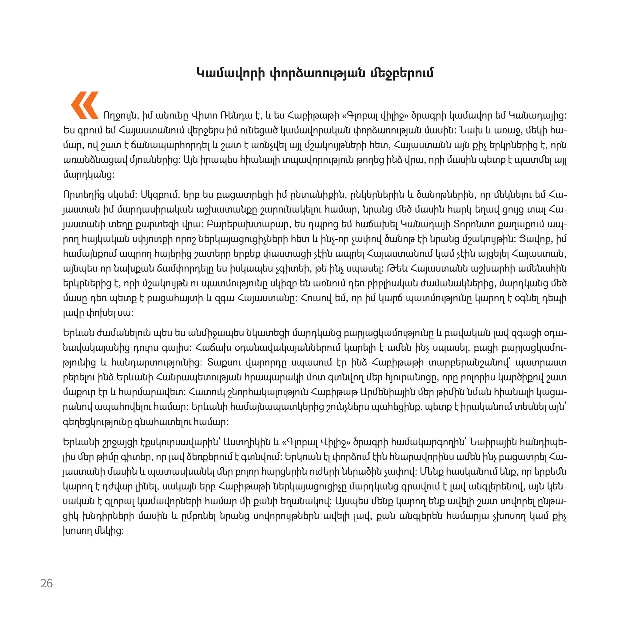Կամավորի փորձառ‫ٳ‬թյան ﬔջբեր‫ٳ‬մ
Ողջ‫ٳ‬յն, իմ ան‫ٳ‬նը Վիտո Ռենդա է, և ես Հաբիթաթի «Գլոբալ վիլիջ» ծրագրի կամավոր եմ Կանադայից։
Ես գր‫ٳ‬մ եմ Հայաստան‫ٳ‬մ վերջերս իմ ‫ٳ‬նեցած կամավորական փորձառ‫ٳ‬թյան մասին։ Նախ և առաջ, ﬔկի հա-
մար, ով շատ է ճանապարհորդել և շատ է առնչվել այլ մշակ‫ٳ‬յթների հետ, Հայաստանն այն քիչ երկրներից է, որն
առանձնացավ մյ‫ٳ‬սներից։ Այն իրապես հիանալի տպավոր‫ٳ‬թյ‫ٳ‬ն թողեց ինձ վրա, որի մասին պետք է պատﬔլ այլ
մարդկանց։
Որտեղի՞ց սկսեմ։ Սկզբ‫ٳ‬մ, երբ ես բացատրեցի իմ ընտանիքին, ընկերներին և ծանոթներին, որ ﬔկնել‫ٳ‬ եմ Հա-
յաստան իմ մարդասիրական աշխատանքը շար‫ٳ‬նակել‫ٳ‬ համար, նրանց ﬔծ մասին հարկ եղավ ց‫ٳ‬յց տալ Հա-
յաստանի տեղը քարտեզի վրա։ Բարեբախտաբար, ես դպրոց եմ հաճախել Կանադայի Տորոնտո քաղաք‫ٳ‬մ ապ-
րող հայկական սփյ‫ٳ‬ռքի որոշ ներկայաց‫ٳ‬ցիչների հետ և ինչ-որ չափով ծանոթ էի նրանց մշակ‫ٳ‬յթին։ Ցավոք, իմ
համայնք‫ٳ‬մ ապրող հայերից շատերը երբեք փաստացի չէին ապրել Հայաստան‫ٳ‬մ կամ չէին այցելել Հայաստան,
այնպես որ նախքան ճամփորդելը ես իսկապես չգիտեի, թե ինչ սպասել։ Թեև Հայաստանն աշխարհի աﬔնահին
երկրներից է, որի մշակ‫ٳ‬յթն ‫ٳ‬ պատմ‫ٳ‬թյ‫ٳ‬նը սկիզբ են առն‫ٳ‬մ դեռ բիբլիական ժամանակներից, մարդկանց ﬔծ
մասը դեռ պետք է բացահայտի և զգա Հայաստանը։ Հ‫ٳ‬սով եմ, որ իմ կարճ պատմ‫ٳ‬թյ‫ٳ‬նը կարող է օգնել դեպի
լավը փոխել սա։
Երևան ժամանել‫ٳ‬ն պես ես անﬕջապես նկատեցի մարդկանց բարյացկամ‫ٳ‬թյ‫ٳ‬նը և բավական լավ զգացի օդա-
նավակայանից դ‫ٳ‬րս գալիս։ Հաճախ օդանավակայաններ‫ٳ‬մ կարելի է աﬔն ինչ սպասել, բացի բարյացկամ‫-ٳ‬
թյ‫ٳ‬նից և հանդարտ‫ٳ‬թյ‫ٳ‬նից։ Տաքս‫ٳ‬ վարորդը սպաս‫ٳ‬մ էր ինձ Հաբիթաթի տարբերանշանով՝ պատրաստ
բերել‫ٳ‬ ինձ Երևանի Հանրապետ‫ٳ‬թյան հրապարակի մոտ գտնվող ﬔր հյ‫ٳ‬րանոցը, որը բոլորիս կարծիքով շատ
մաք‫ٳ‬ր էր և հարմարավետ։ Հատ‫ٳ‬կ շնորհակալ‫ٳ‬թյ‫ٳ‬ն Հաբիթաթ Արﬔնիային ﬔր թիﬕն նման հիանալի կացա-
րանով ապահովել‫ٳ‬ համար։ Երևանի համայնապատկերից շ‫ٳ‬նչներս պահեցինք․ պետք է իրական‫ٳ‬մ տեսնել այն՝
գեղեցկ‫ٳ‬թյ‫ٳ‬նը գնահատել‫ٳ‬ համար։
Երևանի շրջայցի էքսկ‫ٳ‬րսավարին` Աստղիկին և «Գլոբալ Վիլիջ» ծրագրի համակարգողին՝ Նաիրային հանդիպե-
լիս ﬔր թիմը գիտեր, որ լավ ձեռքեր‫ٳ‬մ է գտնվ‫ٳ‬մ։ Երկ‫ٳ‬սն էլ փորձ‫ٳ‬մ էին հնարավորինս աﬔն ինչ բացատրել Հա-
յաստանի մասին և պատասխանել ﬔր բոլոր հարցերին ‫ٳ‬ժերի ներածին չափով։ Մենք հասկան‫ٳ‬մ ենք, որ երբեﬓ
կարող է դժվար լինել, սակայն երբ Հաբիթաթի ներկայաց‫ٳ‬ցիչը մարդկանց գրավ‫ٳ‬մ է լավ անգլերենով, այն կեն-
սական է գլոբալ կամավորների համար ﬕ քանի եղանակով։ Այսպես ﬔնք կարող ենք ավելի շատ սովորել ընթա-
ցիկ խնդիրների մասին և ըմբռնել նրանց սովոր‫ٳ‬յթներն ավելի լավ, քան անգլերեն համարյա չխոսող կամ քիչ
խոսող ﬔկից։
26
«
 