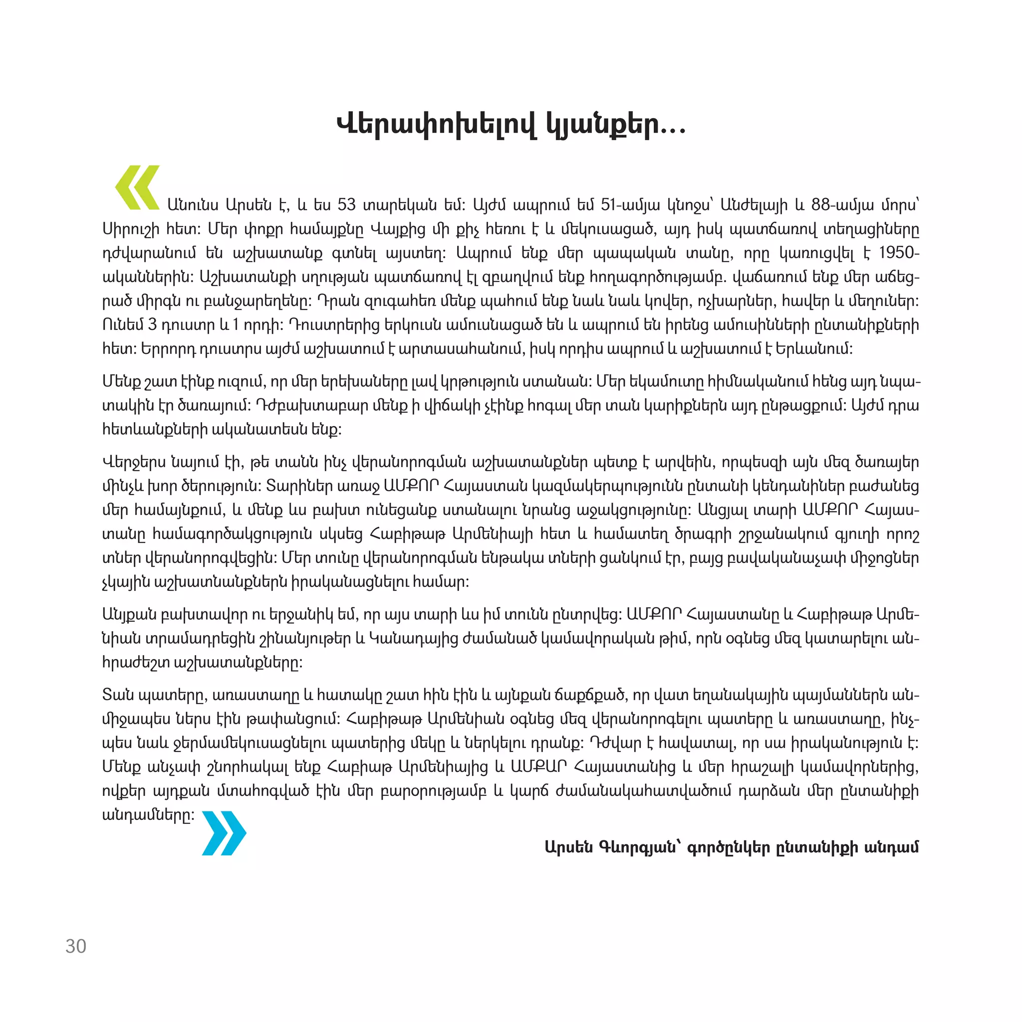 Վերափոխելով կյանքեր…
Ան‫ٳ‬նս Արսեն է, և ես 53 տարեկան եմ: Այժմ ապր‫ٳ‬մ եմ 51-ամյա կնոջս՝ Անժելայի և 88-ամյա մորս՝
Սիր‫ٳ‬շի հետ: Մեր փոքր համայքնը Վայքից ﬕ քիչ հեռ‫ٳ‬ է և ﬔկ‫ٳ‬սացած, այդ իսկ պատճառով տեղացիները
դժվարան‫ٳ‬մ են աշխատանք գտնել այստեղ: Ապր‫ٳ‬մ ենք ﬔր պապական տանը, որը կառ‫ٳ‬ցվել է 1950-
ականներին: Աշխատանքի սղ‫ٳ‬թյան պատճառով էլ զբաղվ‫ٳ‬մ ենք հողագործ‫ٳ‬թյամբ. վաճառ‫ٳ‬մ ենք ﬔր աճեց-
րած ﬕրգն ‫ٳ‬ բանջարեղենը: Դրան զ‫ٳ‬գահեռ ﬔնք պահ‫ٳ‬մ ենք նաև նաև կովեր, ոչխարներ, հավեր և ﬔղ‫ٳ‬ներ:
Ունեմ 3 դ‫ٳ‬ստր և 1 որդի: Դ‫ٳ‬ստրերից երկ‫ٳ‬սն ամ‫ٳ‬սնացած են և ապր‫ٳ‬մ են իրենց ամ‫ٳ‬սինների ընտանիքների
հետ: Երրորդ դ‫ٳ‬ստրս այժմ աշխատ‫ٳ‬մ է արտասահան‫ٳ‬մ, իսկ որդիս ապր‫ٳ‬մ և աշխատ‫ٳ‬մ է Երևան‫ٳ‬մ:
Մենք շատ էինք ‫ٳ‬զ‫ٳ‬մ, որ ﬔր երեխաները լավ կրթ‫ٳ‬թյ‫ٳ‬ն ստանան: Մեր եկամ‫ٳ‬տը հիﬓական‫ٳ‬մ հենց այդ նպա-
տակին էր ծառայ‫ٳ‬մ: Դժբախտաբար ﬔնք ի վիճակի չէինք հոգալ ﬔր տան կարիքներն այդ ընթացք‫ٳ‬մ: Այժմ դրա
հետևանքների ականատեսն ենք:
Վերջերս նայ‫ٳ‬մ էի, թե տանն ինչ վերանորոգման աշխատանքներ պետք է արվեին, որպեսզի այն ﬔզ ծառայեր
ﬕնչև խոր ծեր‫ٳ‬թյ‫ٳ‬ն: Տարիներ առաջ ԱՄՔՈՐ Հայաստան կազմակերպ‫ٳ‬թյ‫ٳ‬նն ընտանի կենդանիներ բաժանեց
ﬔր համայնք‫ٳ‬մ, և ﬔնք ևս բախտ ‫ٳ‬նեցանք ստանալ‫ٳ‬ նրանց աջակց‫ٳ‬թյ‫ٳ‬նը: Անցյալ տարի ԱՄՔՈՐ Հայաս-
տանը համագործակց‫ٳ‬թյ‫ٳ‬ն սկսեց Հաբիթաթ Արﬔնիայի հետ և համատեղ ծրագրի շրջանակ‫ٳ‬մ գյ‫ٳ‬ղի որոշ
տներ վերանորոգվեցին: Մեր տ‫ٳ‬նը վերանորոգման ենթակա տների ցանկ‫ٳ‬մ էր, բայց բավականաչափ ﬕջոցներ
չկային աշխատնանքներն իրականացնել‫ٳ‬ համար:
Անյքան բախտավոր ‫ٳ‬ երջանիկ եմ, որ այս տարի ևս իմ տ‫ٳ‬նն ընտրվեց: ԱՄՔՈՐ Հայաստանը և Հաբիթաթ Արﬔ-
նիան տրամադրեցին շինանյ‫ٳ‬թեր և Կանադայից ժամանած կամավորական թիմ, որն օգնեց ﬔզ կատարել‫ٳ‬ ան-
հրաժեշտ աշխատանքները:
Տան պատերը, առաստաղը և հատակը շատ հին էին և այնքան ճաքճքած, որ վատ եղանակային պայմաններն ան-
ﬕջապես ներս էին թափանց‫ٳ‬մ: Հաբիթաթ Արﬔնիան օգնեց ﬔզ վերանորոգել‫ٳ‬ պատերը և առաստաղը, ինչ-
պես նաև ջերմաﬔկ‫ٳ‬սացնել‫ٳ‬ պատերից ﬔկը և ներկել‫ٳ‬ դրանք: Դժվար է հավատալ, որ սա իրական‫ٳ‬թյ‫ٳ‬ն է:
Մենք անչափ շնորհակալ ենք Հաբիաթ Արﬔնիայից և ԱՄՔԱՐ Հայաստանից և ﬔր հրաշալի կամավորներից,
ովքեր այդքան մտահոգված էին ﬔր բարօր‫ٳ‬թյամբ և կարճ ժամանակահատված‫ٳ‬մ դարձան ﬔր ընտանիքի
անդաﬓերը:
Արսեն Գևորգյան՝ գործընկեր ընտանիքի անդամ
30
«
«
 